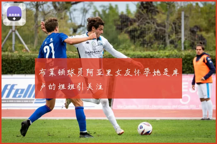 布莱顿球员阿亚里女友怀孕她是库卢的姐姐引关注