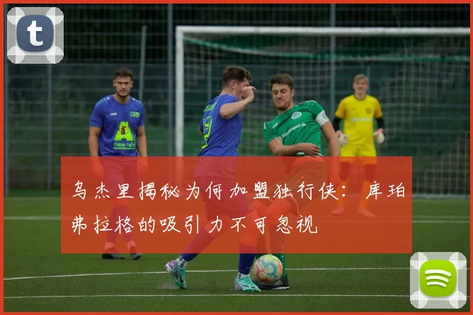 乌杰里揭秘为何加盟独行侠：库珀弗拉格的吸引力不可忽视