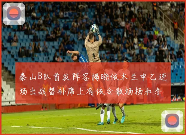 泰山B队首发阵容揭晓依木兰中乙连场出战替补席上有依合散杨杨和李钧鹏