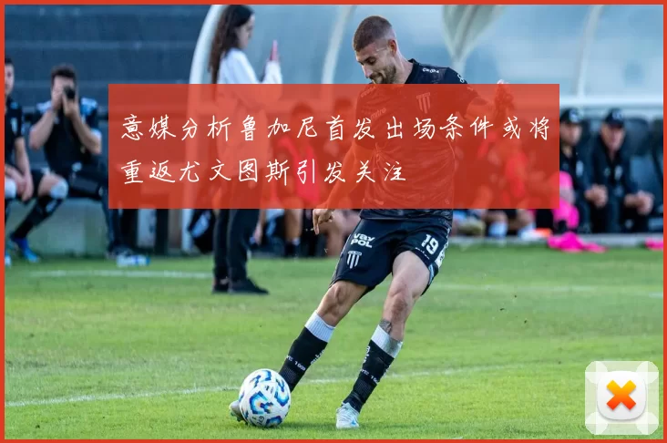 意媒分析鲁加尼首发出场条件或将重返尤文图斯引发关注