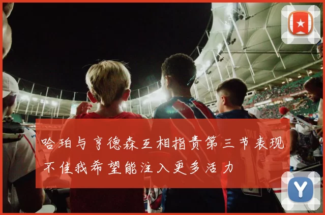 哈珀与亨德森互相指责第三节表现不佳我希望能注入更多活力
