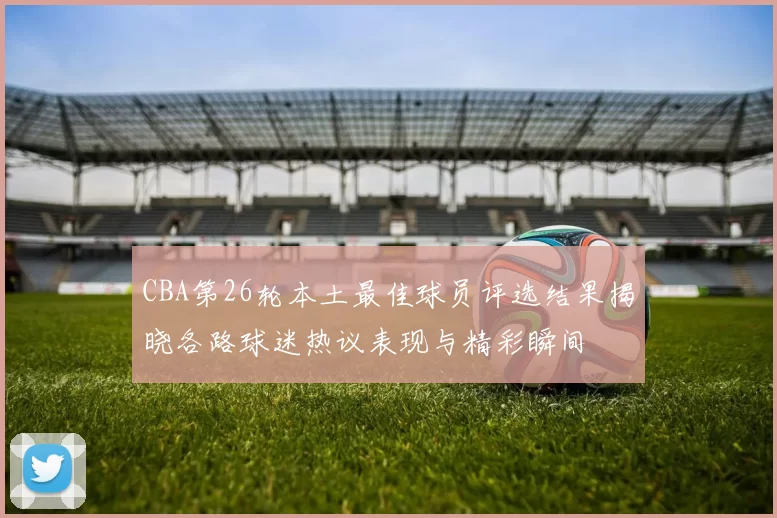 CBA第26轮本土最佳球员评选结果揭晓各路球迷热议表现与精彩瞬间