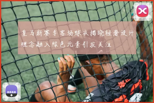 皇马新赛季客场球衣揭晓轻奢设计理念融入绿色元素引发关注