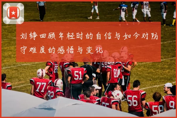 刘铮回顾年轻时的自信与如今对防守难度的感悟与变化