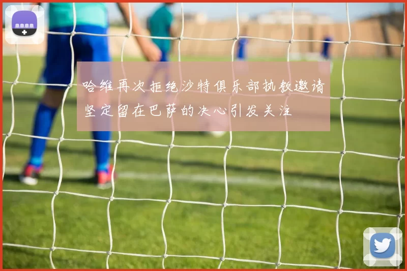 哈维再次拒绝沙特俱乐部执教邀请坚定留在巴萨的决心引发关注