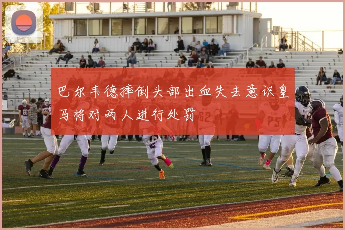 巴尔韦德摔倒头部出血失去意识皇马将对两人进行处罚