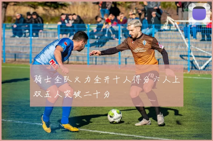 骑士全队火力全开十人得分六人上双五人突破二十分