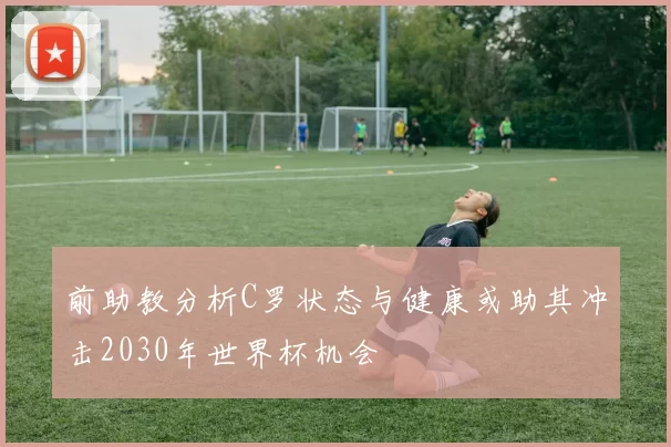 前助教分析C罗状态与健康或助其冲击2030年世界杯机会