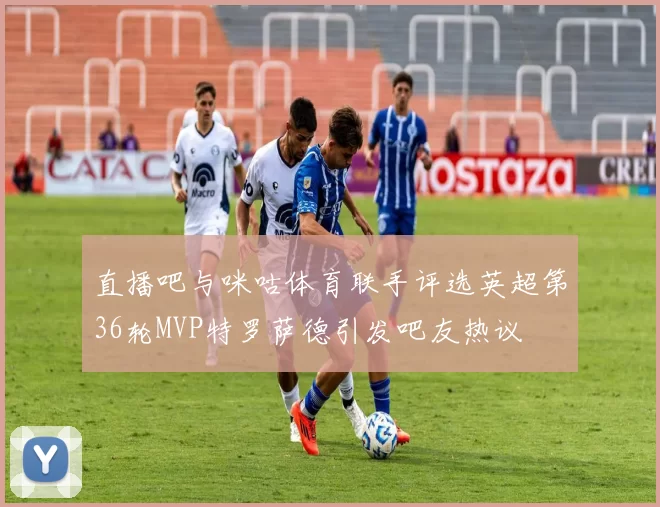 直播吧与咪咕体育联手评选英超第36轮MVP特罗萨德引发吧友热议