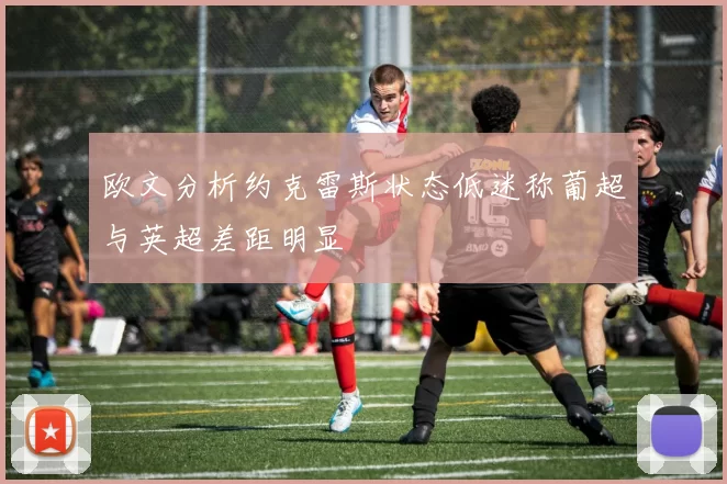 欧文分析约克雷斯状态低迷称葡超与英超差距明显