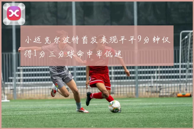 小迈克尔波特首发表现平平9分钟仅得1分三分球命中率低迷