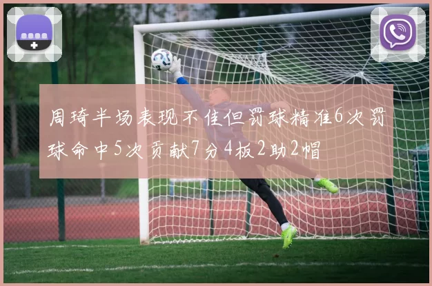 周琦半场表现不佳但罚球精准6次罚球命中5次贡献7分4板2助2帽