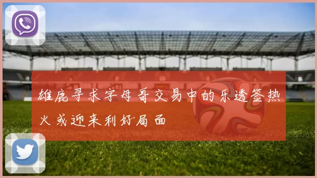 雄鹿寻求字母哥交易中的乐透签热火或迎来利好局面
