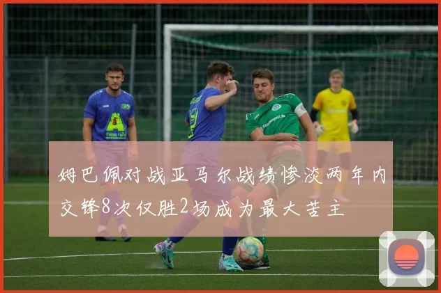 姆巴佩对战亚马尔战绩惨淡两年内交锋8次仅胜2场成为最大苦主