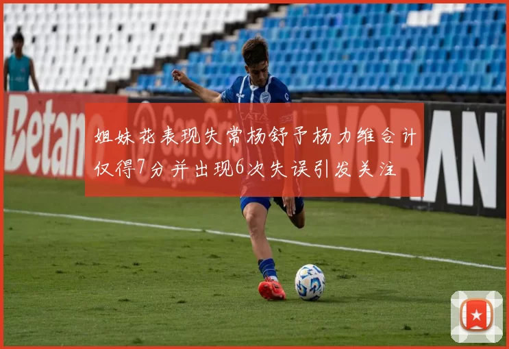 姐妹花表现失常杨舒予杨力维合计仅得7分并出现6次失误引发关注