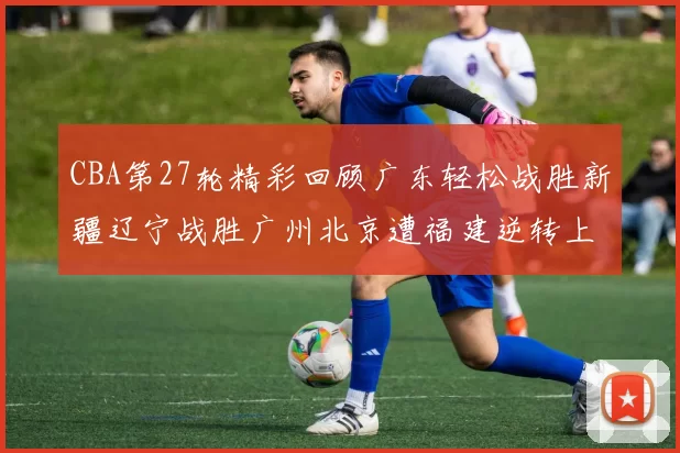 CBA第27轮精彩回顾广东轻松战胜新疆辽宁战胜广州北京遭福建逆转上海击败山东