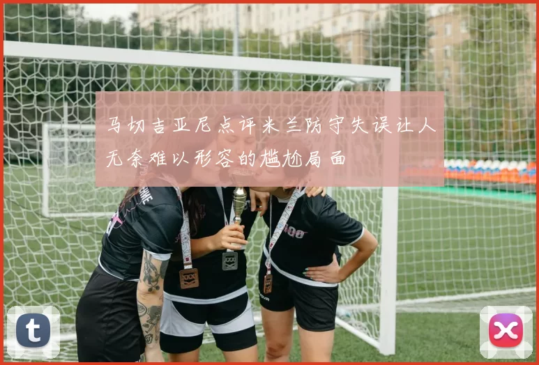 马切吉亚尼点评米兰防守失误让人无奈难以形容的尴尬局面
