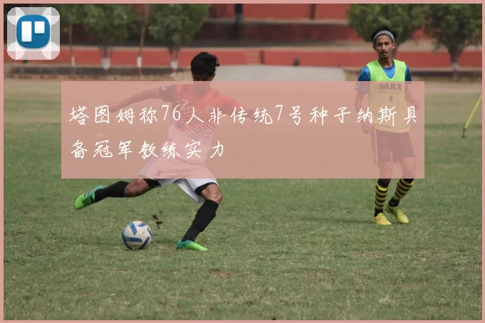 塔图姆称76人非传统7号种子纳斯具备冠军教练实力