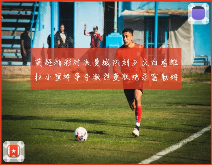 英超精彩对决曼城热刺互交白卷维拉小蜜蜂争夺激烈曼联绝杀富勒姆逆转胜利